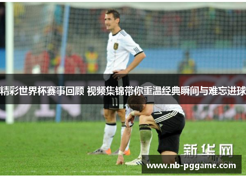 精彩世界杯赛事回顾 视频集锦带你重温经典瞬间与难忘进球