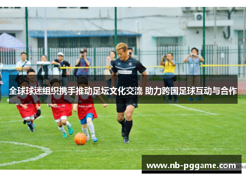 全球球迷组织携手推动足坛文化交流 助力跨国足球互动与合作
