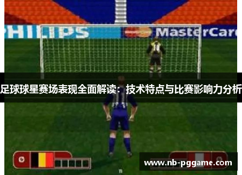 足球球星赛场表现全面解读：技术特点与比赛影响力分析