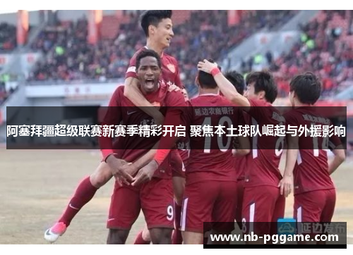 阿塞拜疆超级联赛新赛季精彩开启 聚焦本土球队崛起与外援影响