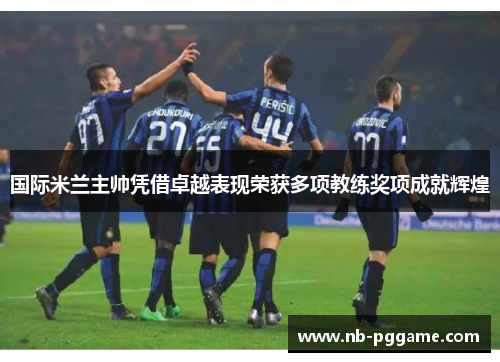 国际米兰主帅凭借卓越表现荣获多项教练奖项成就辉煌