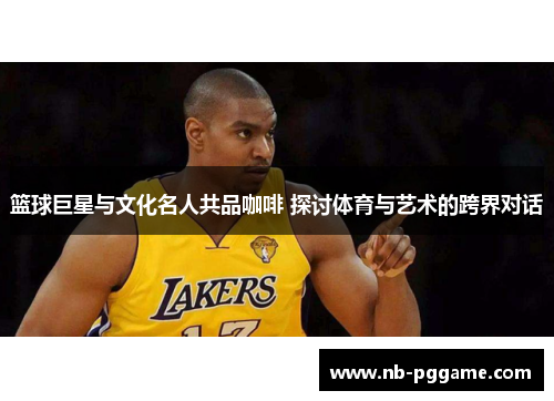 篮球巨星与文化名人共品咖啡 探讨体育与艺术的跨界对话