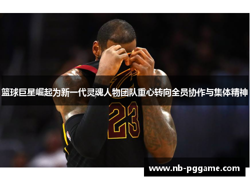 篮球巨星崛起为新一代灵魂人物团队重心转向全员协作与集体精神