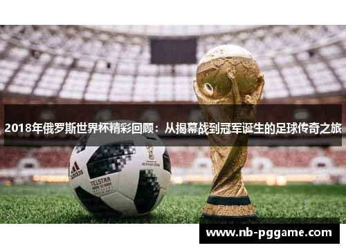 2018年俄罗斯世界杯精彩回顾：从揭幕战到冠军诞生的足球传奇之旅