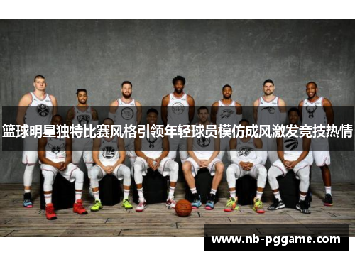 篮球明星独特比赛风格引领年轻球员模仿成风激发竞技热情