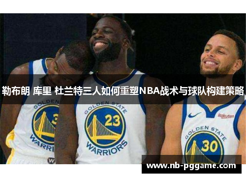 勒布朗 库里 杜兰特三人如何重塑NBA战术与球队构建策略