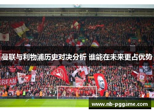 曼联与利物浦历史对决分析 谁能在未来更占优势