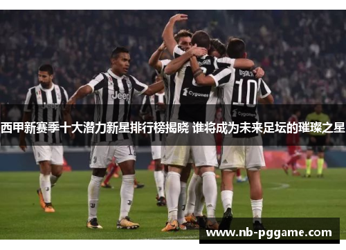 西甲新赛季十大潜力新星排行榜揭晓 谁将成为未来足坛的璀璨之星