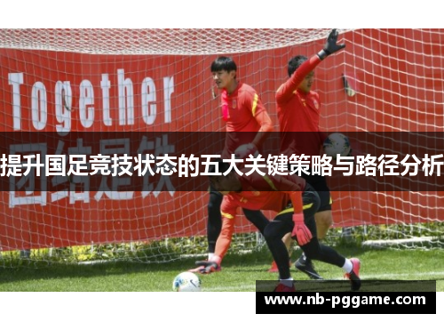 提升国足竞技状态的五大关键策略与路径分析