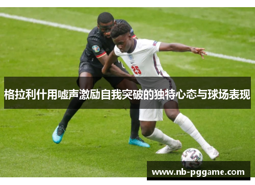 格拉利什用嘘声激励自我突破的独特心态与球场表现