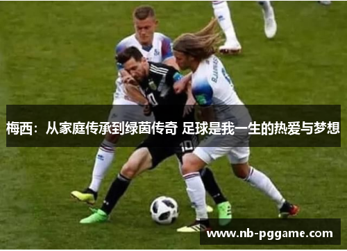 梅西：从家庭传承到绿茵传奇 足球是我一生的热爱与梦想