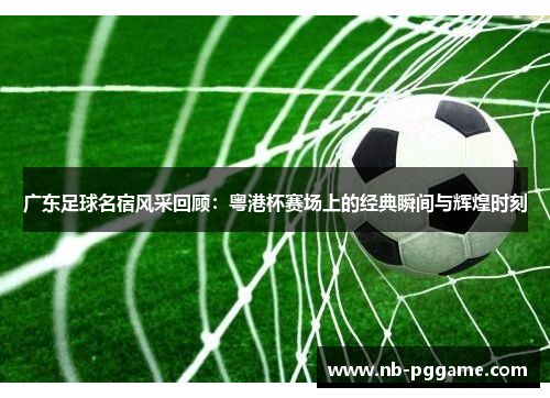 广东足球名宿风采回顾：粤港杯赛场上的经典瞬间与辉煌时刻