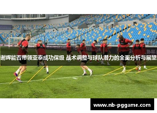 谢晖能否带领亚泰成功保级 战术调整与球队潜力的全面分析与展望