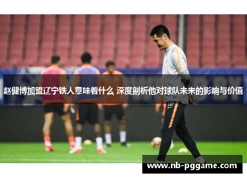 赵健博加盟辽宁铁人意味着什么 深度剖析他对球队未来的影响与价值