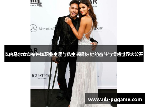 以内马尔女友布鲁娜职业生涯与私生活揭秘 她的奋斗与情感世界大公开