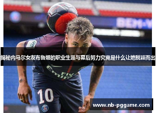 揭秘内马尔女友布鲁娜的职业生涯与幕后努力究竟是什么让她脱颖而出
