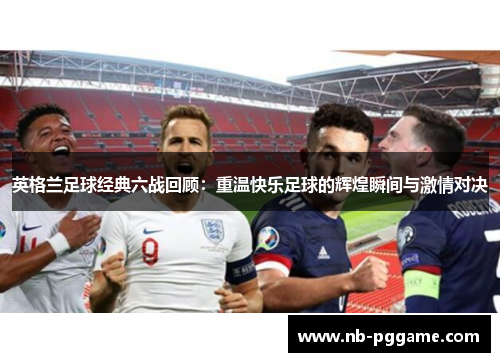 英格兰足球经典六战回顾：重温快乐足球的辉煌瞬间与激情对决
