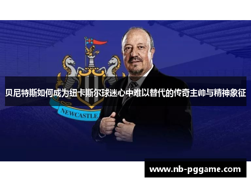 贝尼特斯如何成为纽卡斯尔球迷心中难以替代的传奇主帅与精神象征
