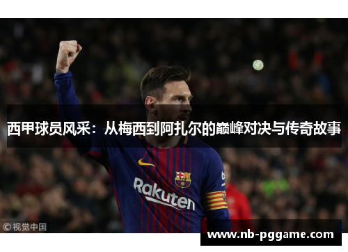 西甲球员风采：从梅西到阿扎尔的巅峰对决与传奇故事